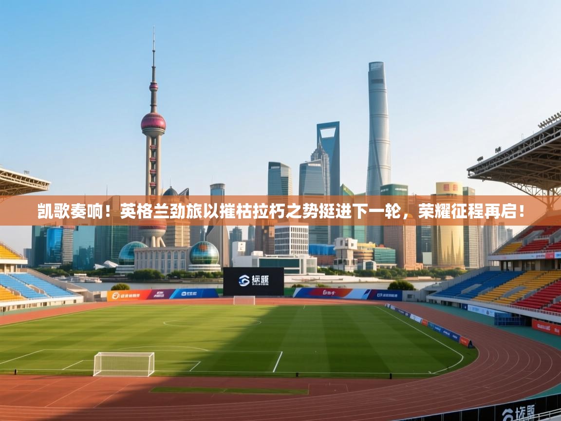 凯歌奏响！英格兰劲旅以摧枯拉朽之势挺进下一轮，荣耀征程再启！